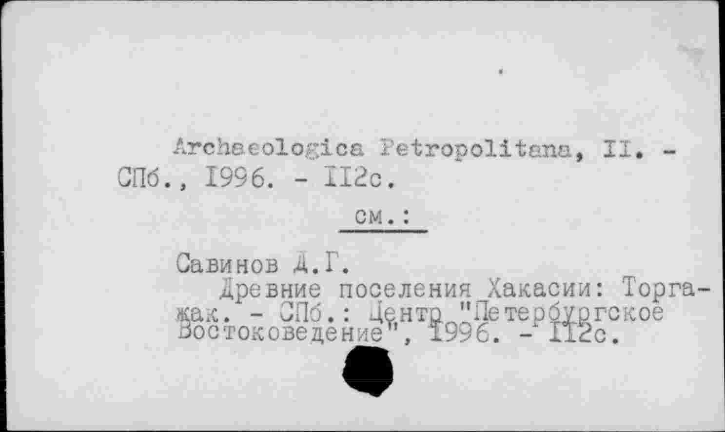 ﻿Archaeologies Petropolitens, II. -СПб., 1996. - II2c.
cm. :
Савинов Д.Г.
Древние поселения Хакасии: Торга как. - СПб.: Центр "Петербургское Востоковедение’, 1996. -112с.